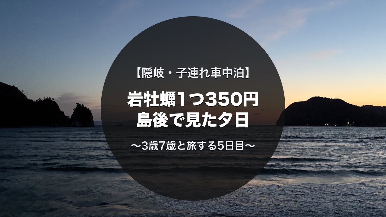 隠岐の子連れキャンピングカー旅5日目｜菱浦港の岩牡蠣・隠岐自然館・塩の浜海浜公園の夕景
